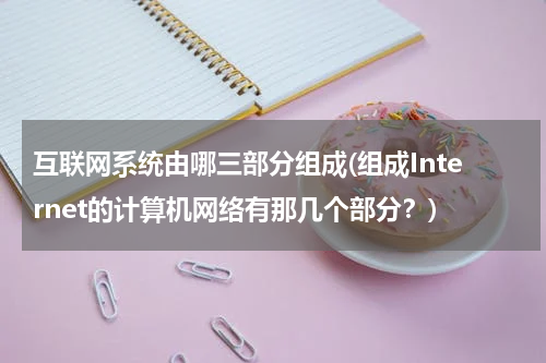 互联网系统由哪三部分组成(组成Internet的计算机网络有那几个部分？)
