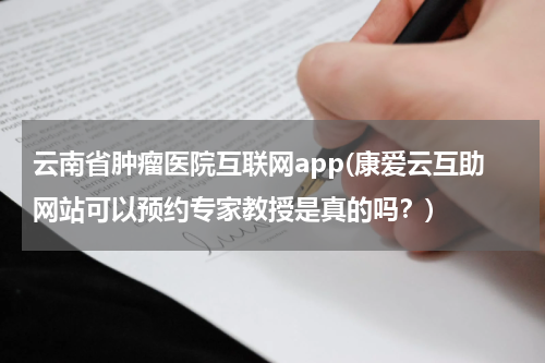 云南省肿瘤医院互联网app(康爱云互助网站可以预约专家教授是真的吗？)