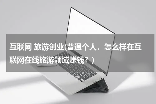 互联网 旅游创业(普通个人，怎么样在互联网在线旅游领域赚钱？)