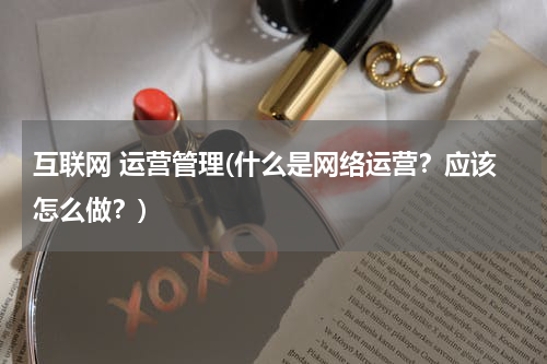 互联网 运营管理(什么是网络运营？应该怎么做？)