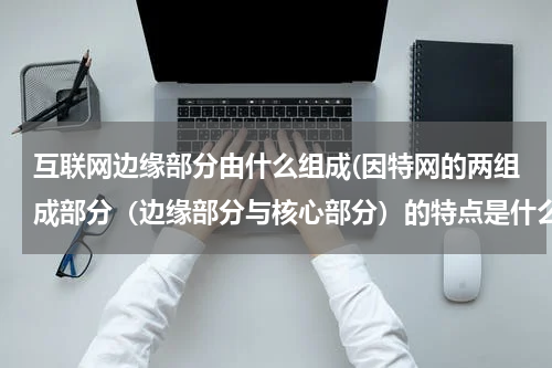 互联网边缘部分由什么组成(因特网的两组成部分（边缘部分与核心部分）的特点是什么？它们的工作方式各有什么特点？)