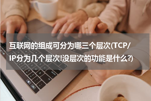 互联网的组成可分为哪三个层次(TCP/IP分为几个层次!没层次的功能是什么?)