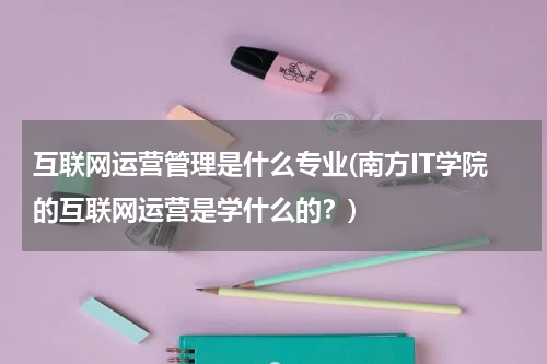 互联网运营管理是什么专业(南方IT学院的互联网运营是学什么的？)
