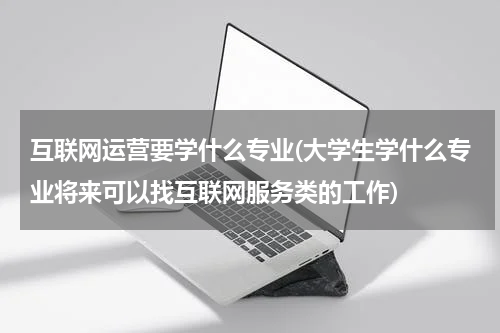 互联网运营要学什么专业(大学生学什么专业将来可以找互联网服务类的工作)