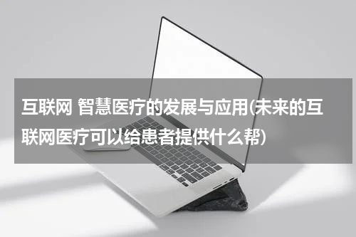 互联网 智慧医疗的发展与应用(未来的互联网医疗可以给患者提供什么帮)