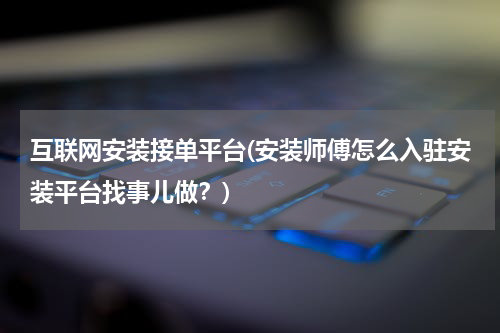互联网安装接单平台(安装师傅怎么入驻安装平台找事儿做？)