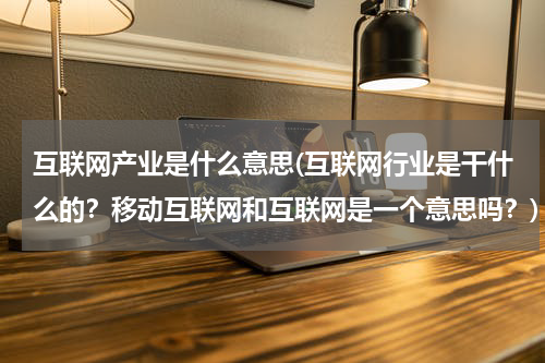 互联网产业是什么意思(互联网行业是干什么的？移动互联网和互联网是一个意思吗？)