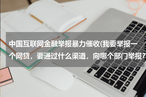 中国互联网金融举报暴力催收(我要举报一个网贷，要通过什么渠道，向哪个部门举报？)