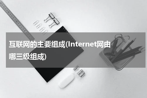 互联网的主要组成(Internet网由哪三级组成)