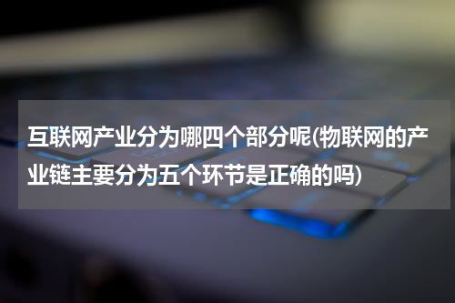 互联网产业分为哪四个部分呢(物联网的产业链主要分为五个环节是正确的吗)