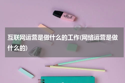 互联网运营是做什么的工作(网络运营是做什么的)