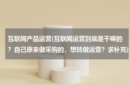互联网产品运营(互联网运营到底是干嘛的？自己原来做采购的，想转做运营？求补充)