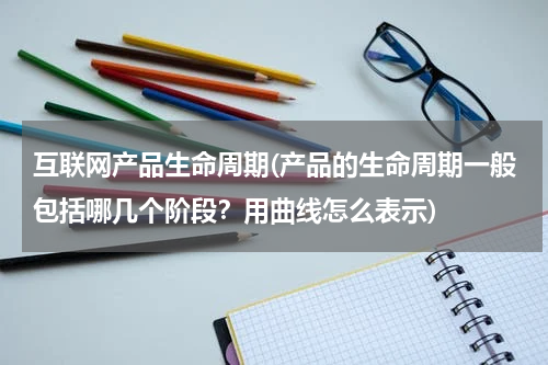 互联网产品生命周期(产品的生命周期一般包括哪几个阶段？用曲线怎么表示)