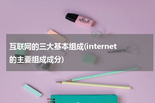 互联网的三大基本组成(internet的主要组成成分)