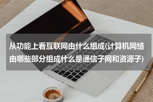从功能上看互联网由什么组成(计算机网络由哪些部分组成什么是通信子网和资源子)