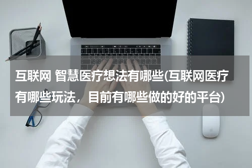 互联网 智慧医疗想法有哪些(互联网医疗有哪些玩法，目前有哪些做的好的平台)