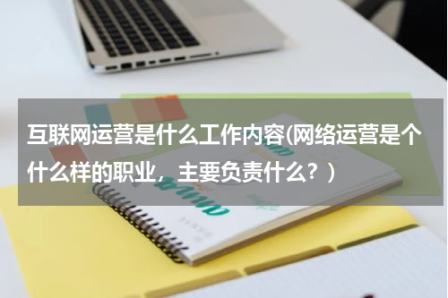 互联网运营是什么工作内容(网络运营是个什么样的职业，主要负责什么？)