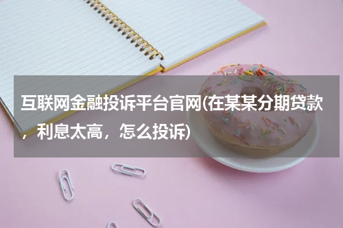 互联网金融投诉平台官网(在某某分期贷款，利息太高，怎么投诉)
