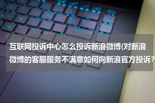 互联网投诉中心怎么投诉新浪微博(对新浪微博的客服服务不满意如何向新浪官方投诉？)