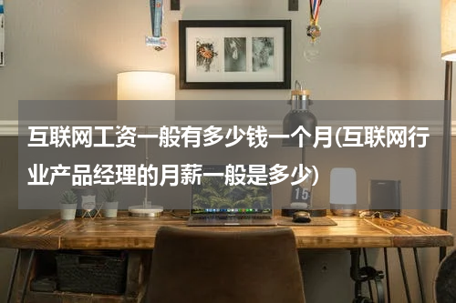 互联网工资一般有多少钱一个月(互联网行业产品经理的月薪一般是多少)
