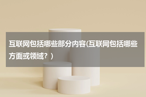 互联网包括哪些部分内容(互联网包括哪些方面或领域？)