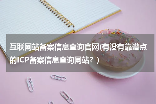 互联网站备案信息查询官网(有没有靠谱点的ICP备案信息查询网站？)