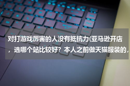 对打游戏厉害的人没有抵抗力(亚马逊开店，选哪个站比较好？本人之前做天猫服装的，准备在亚马逊高中高端服饰？)