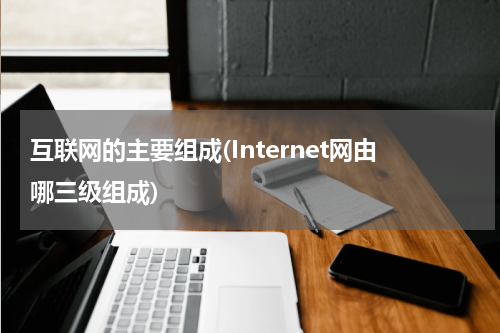 互联网的主要组成(Internet网由哪三级组成)