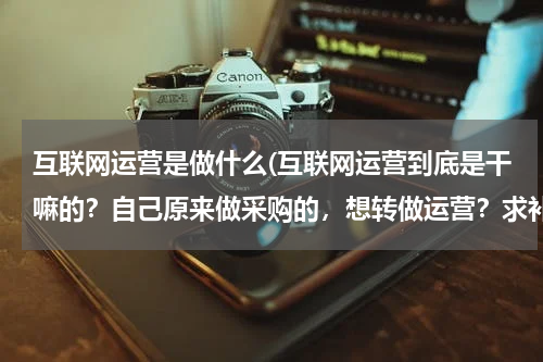 互联网运营是做什么(互联网运营到底是干嘛的？自己原来做采购的，想转做运营？求补充)