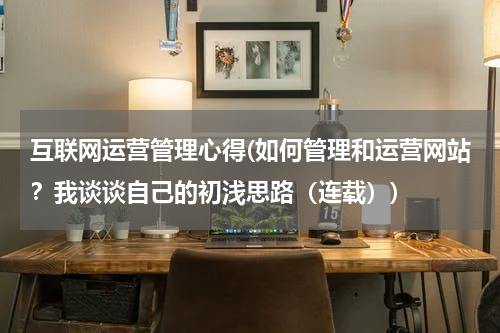 互联网运营管理心得(如何管理和运营网站？我谈谈自己的初浅思路（连载）)