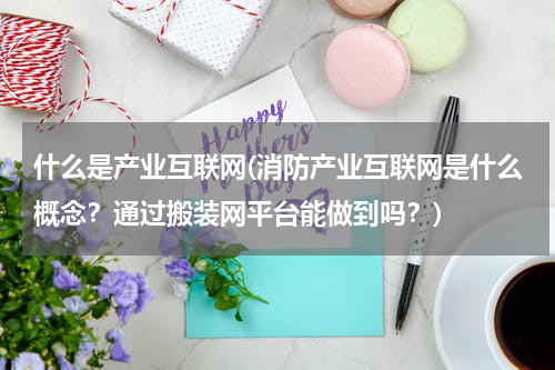 什么是产业互联网(消防产业互联网是什么概念？通过搬装网平台能做到吗？)
