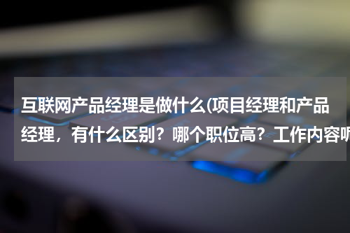 互联网产品经理是做什么(项目经理和产品经理，有什么区别？哪个职位高？工作内容呢？)