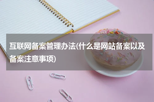 互联网备案管理办法(什么是网站备案以及备案注意事项)