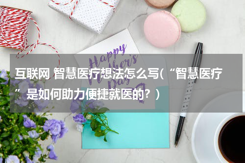 互联网 智慧医疗想法怎么写(“智慧医疗”是如何助力便捷就医的？)