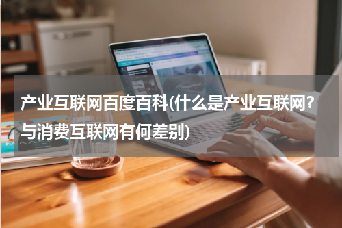 产业互联网百度百科(什么是产业互联网？与消费互联网有何差别)