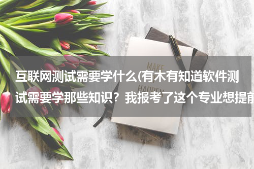 互联网测试需要学什么(有木有知道软件测试需要学那些知识？我报考了这个专业想提前了解)