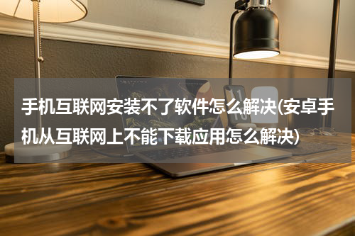 手机互联网安装不了软件怎么解决(安卓手机从互联网上不能下载应用怎么解决)