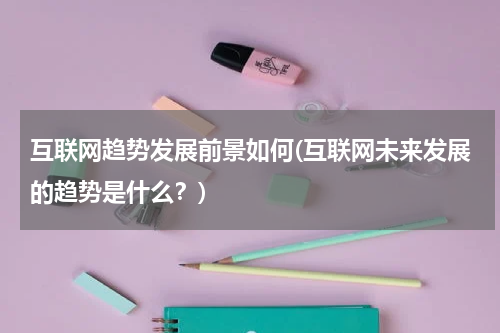 互联网趋势发展前景如何(互联网未来发展的趋势是什么？)