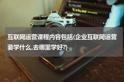 互联网运营课程内容包括(企业互联网运营要学什么,去哪里学好?)