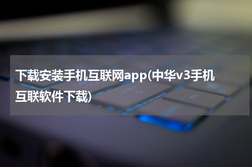 下载安装手机互联网app(中华v3手机互联软件下载)