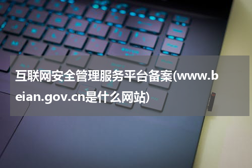 互联网安全管理服务平台备案(www.beian.gov.cn是什么网站)
