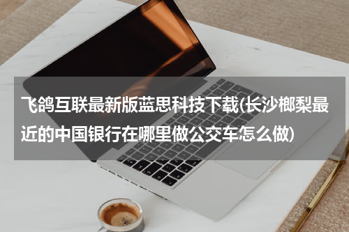 飞鸽互联最新版蓝思科技下载(长沙榔梨最近的中国银行在哪里做公交车怎么做)