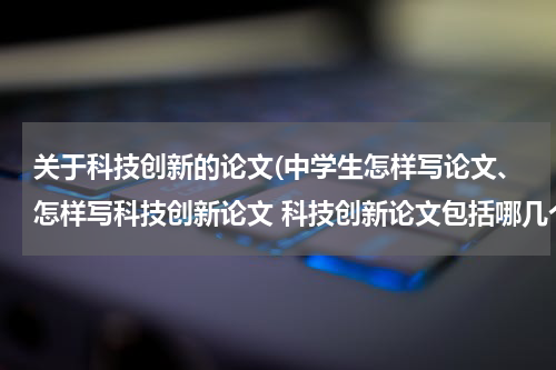 关于科技创新的论文(中学生怎样写论文、怎样写科技创新论文 科技创新论文包括哪几个方面 可以写些什么)