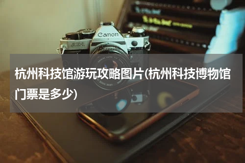 杭州科技馆游玩攻略图片(杭州科技博物馆门票是多少)