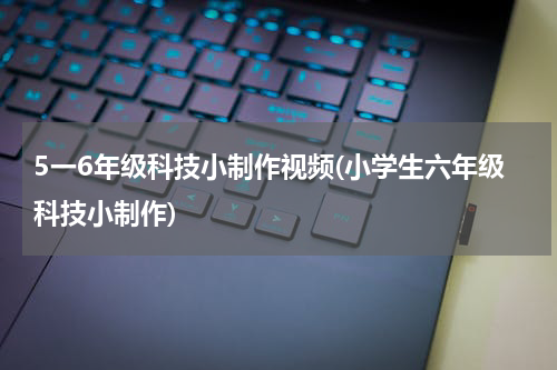 5一6年级科技小制作视频(小学生六年级科技小制作)
