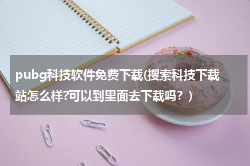 pubg科技软件免费下载(搜索科技下载站怎么样?可以到里面去下载吗？)