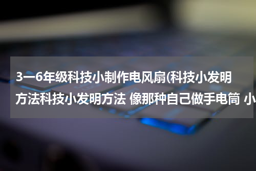 3一6年级科技小制作电风扇(科技小发明方法科技小发明方法 像那种自己做手电筒 小的电风扇 那样的 要对我们生活有帮助的小发明 要方法)