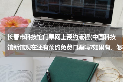 长春市科技馆门票网上预约流程(中国科技馆新馆现在还有预约免费门票吗?如果有，怎样才能约上)
