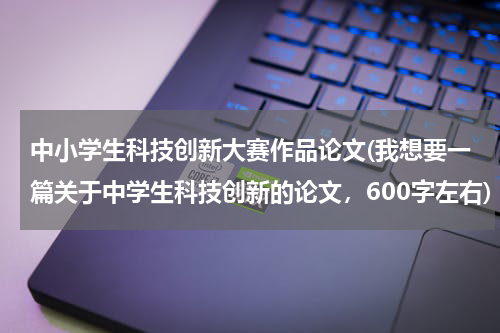 中小学生科技创新大赛作品论文(我想要一篇关于中学生科技创新的论文,600字左右)