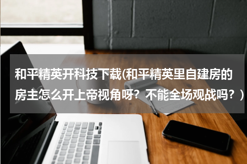 和平精英开科技下载(和平精英里自建房的房主怎么开上帝视角呀?不能全场观战吗?)